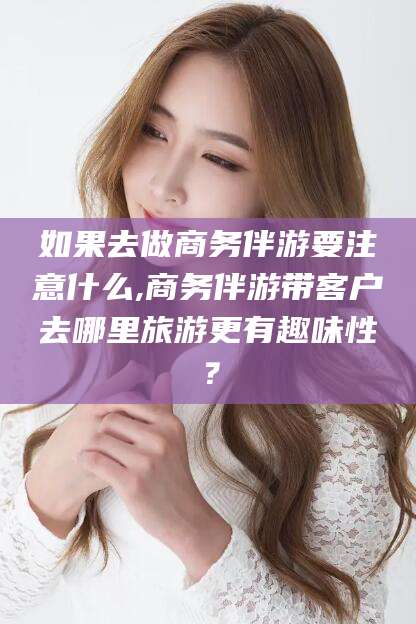 德清如果去做商务伴游要注意什么,商务伴游带客户去哪里旅游更有趣味性？