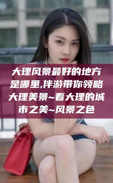 德清大理风景最好的地方是哪里,伴游带你领略大理美景~看大理的城市之美~风景之色