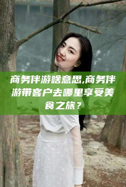 德清商务伴游啥意思,商务伴游带客户去哪里享受美食之旅？