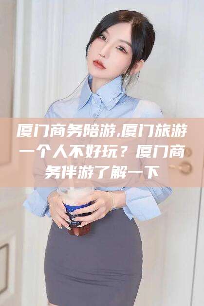 德清厦门商务陪游,厦门旅游一个人不好玩？厦门商务伴游了解一下