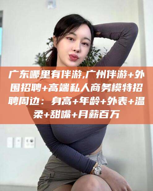 德清广东哪里有伴游,广州伴游+外围招聘+高端私人商务模特招聘周边：身高+年龄+外表+温柔+甜嘴+月薪百万