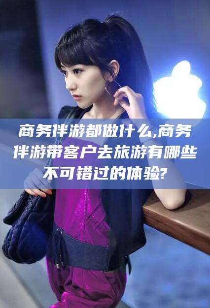 德清商务伴游都做什么,商务伴游带客户去旅游有哪些不可错过的体验?