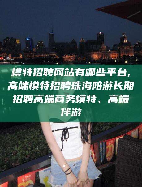 德清模特招聘网站有哪些平台,高端模特招聘珠海陪游长期招聘高端商务模特、高端伴游