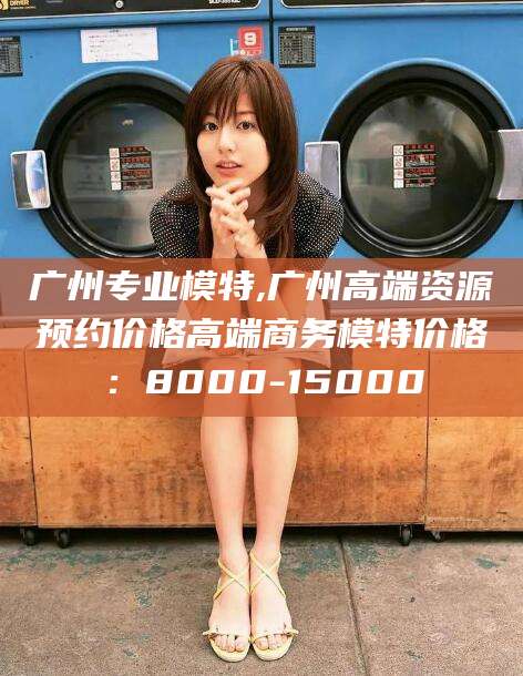 德清广州专业模特,广州高端资源预约价格高端商务模特价格：8000-15000