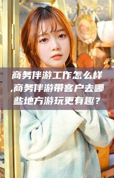 德清商务伴游工作怎么样,商务伴游带客户去哪些地方游玩更有趣？