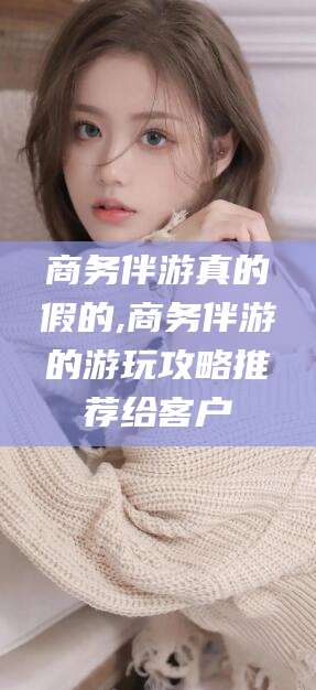 德清商务伴游真的假的,商务伴游的游玩攻略推荐给客户