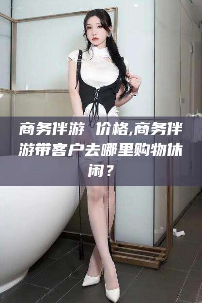 德清商务伴游 价格,商务伴游带客户去哪里购物休闲？