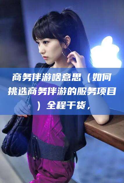 德清商务伴游啥意思（如何挑选商务伴游的服务项目）全程干货，