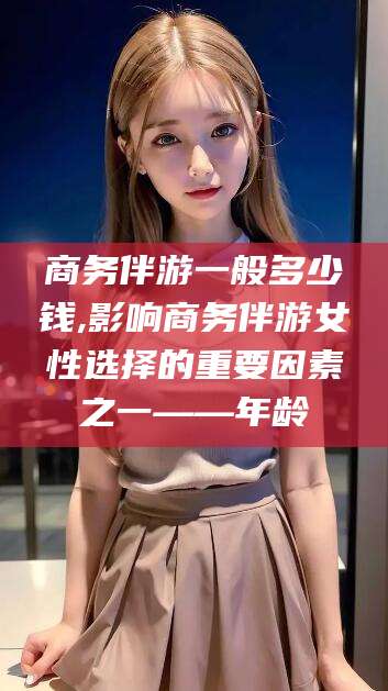 德清商务伴游一般多少钱,影响商务伴游女性选择的重要因素之一——年龄