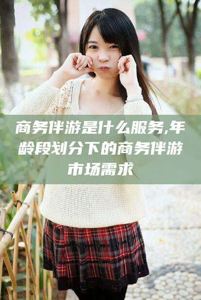 德清商务伴游是什么服务,年龄段划分下的商务伴游市场需求