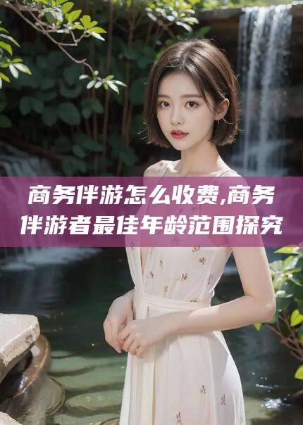 德清商务伴游怎么收费,商务伴游者最佳年龄范围探究