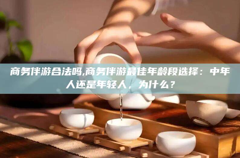 德清商务伴游合法吗,商务伴游最佳年龄段选择：中年人还是年轻人，为什么？