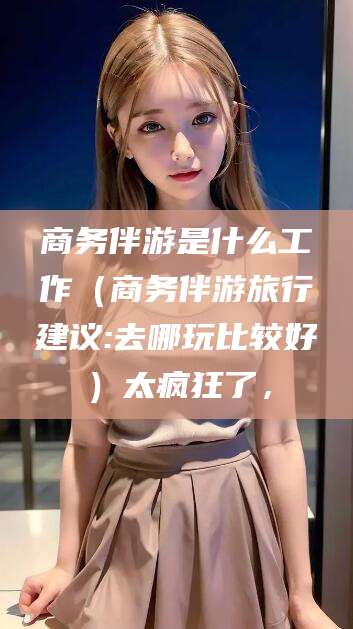 德清商务伴游是什么工作（商务伴游旅行建议:去哪玩比较好）太疯狂了，