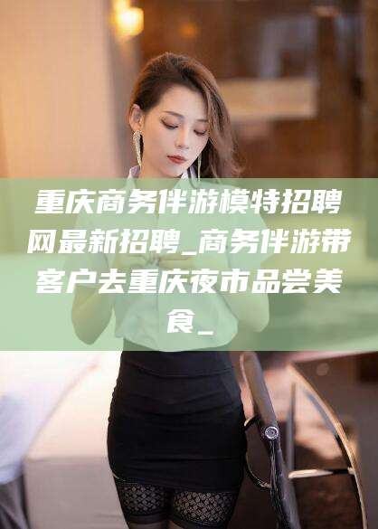 德清重庆商务伴游模特招聘网最新招聘_商务伴游带客户去重庆夜市品尝美食_