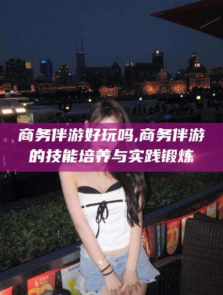 德清商务伴游好玩吗,商务伴游的技能培养与实践锻炼