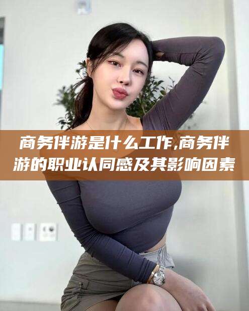 德清商务伴游是什么工作,商务伴游的职业认同感及其影响因素