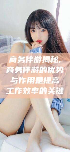 德清商务伴游揭秘,商务伴游的优势与作用是提高工作效率的关键