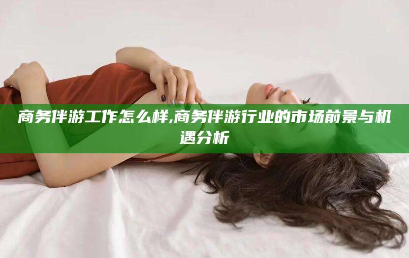 德清商务伴游工作怎么样,商务伴游行业的市场前景与机遇分析