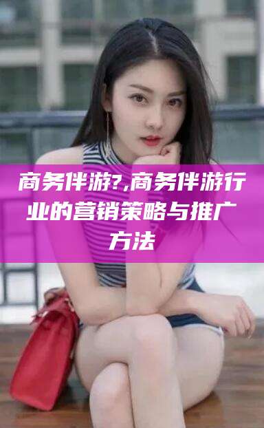 德清商务伴游?,商务伴游行业的营销策略与推广方法