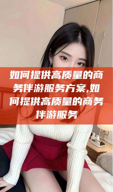 德清如何提供高质量的商务伴游服务方案,如何提供高质量的商务伴游服务